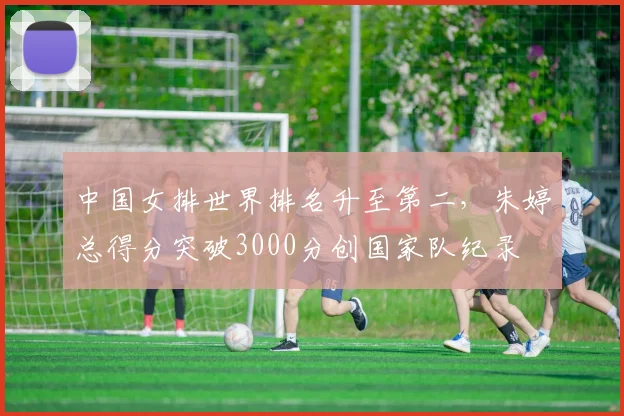 中国女排世界排名升至第二，朱婷总得分突破3000分创国家队纪录