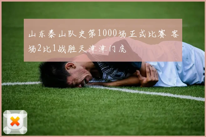 山东泰山队史第1000场正式比赛 客场2比1战胜天津津门虎
