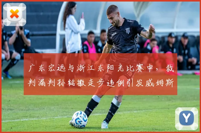 广东宏远与浙江东阳光比赛中，裁判漏判孙铭徽走步违例引发威姆斯强烈不满