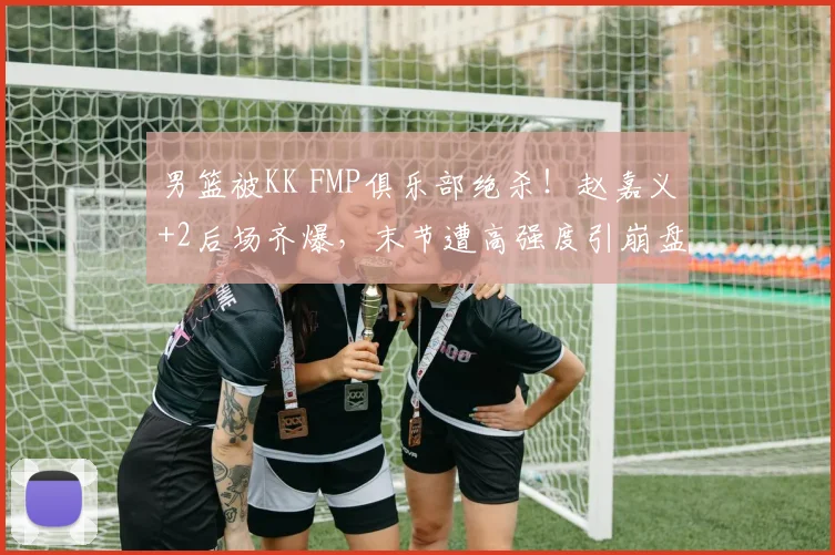 男篮被KK FMP俱乐部绝杀！赵嘉义+2后场齐爆，末节遭高强度引崩盘